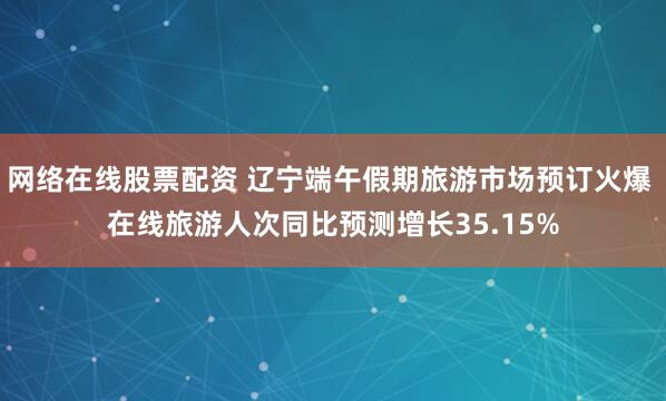 网络在线股票配资 辽宁端午假期旅游市场预订火爆 在线旅游人次同比预测增长35.15%