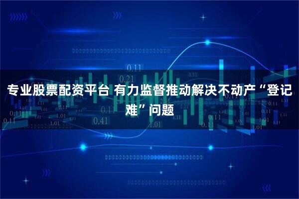 专业股票配资平台 有力监督推动解决不动产“登记难”问题