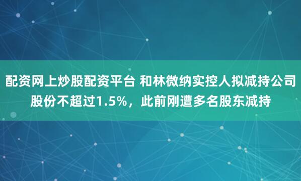 配资网上炒股配资平台 和林微纳实控人拟减持公司股份不超过1.5%，此前刚遭多名股东减持