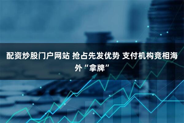 配资炒股门户网站 抢占先发优势 支付机构竞相海外“拿牌”