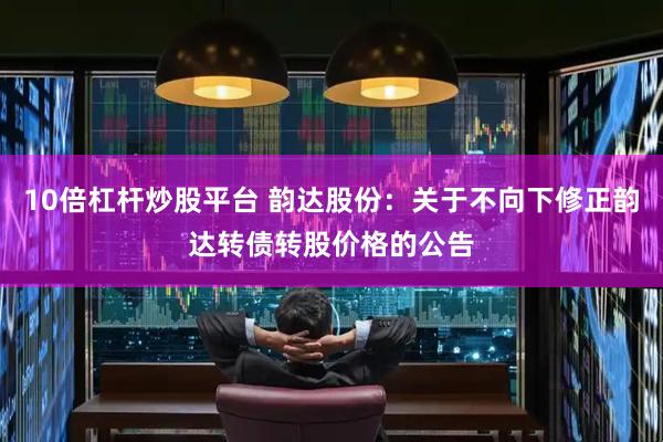 10倍杠杆炒股平台 韵达股份：关于不向下修正韵达转债转股价格的公告