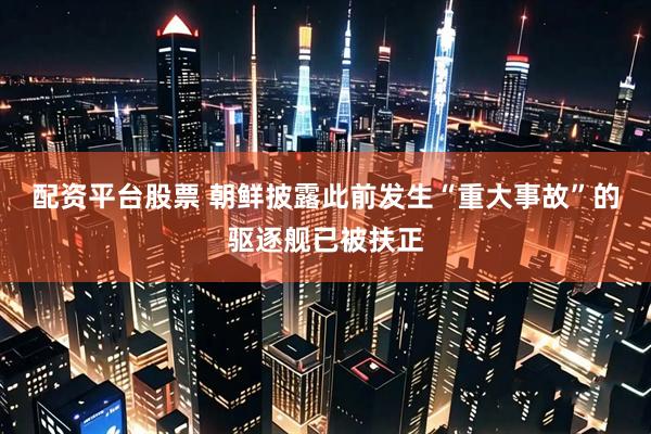 配资平台股票 朝鲜披露此前发生“重大事故”的驱逐舰已被扶正