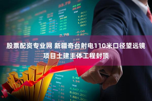 股票配资专业网 新疆奇台射电110米口径望远镜项目土建主体工程封顶