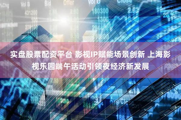 实盘股票配资平台 影视IP赋能场景创新 上海影视乐园端午活动引领夜经济新发展