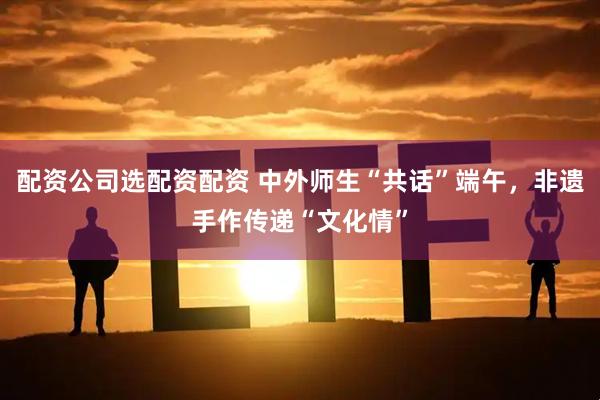 配资公司选配资配资 中外师生“共话”端午，非遗手作传递“文化情”