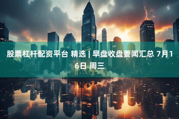 股票杠杆配资平台 精选 | 早盘收盘要闻汇总 7月16日 周三