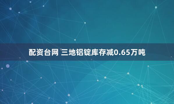 配资台网 三地铝锭库存减0.65万吨
