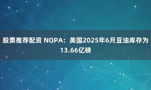 股票推荐配资 NOPA：美国2025年6月豆油库存为13.66亿磅