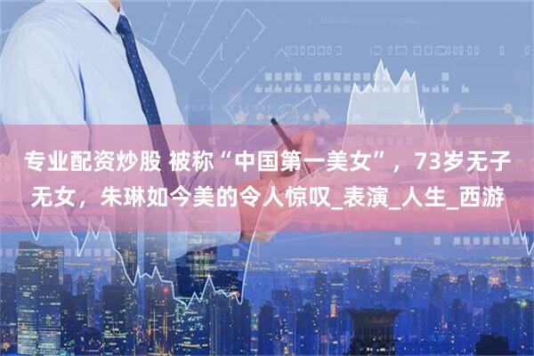 专业配资炒股 被称“中国第一美女”，73岁无子无女，朱琳如今美的令人惊叹_表演_人生_西游
