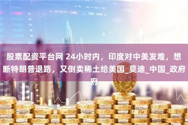 股票配资平台网 24小时内，印度对中美发难，想断特朗普退路，又倒卖稀土给美国_莫迪_中国_政府