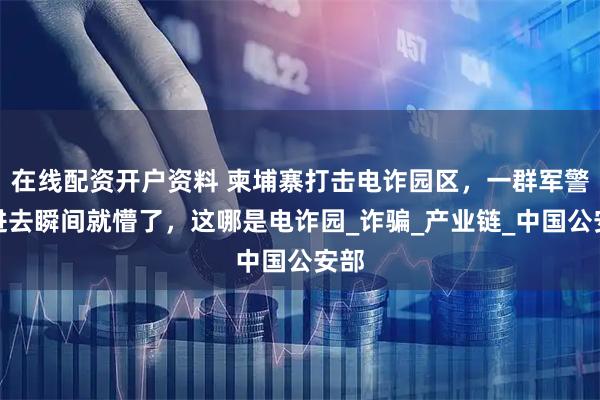在线配资开户资料 柬埔寨打击电诈园区，一群军警冲进去瞬间就懵了，这哪是电诈园_诈骗_产业链_中国公安部