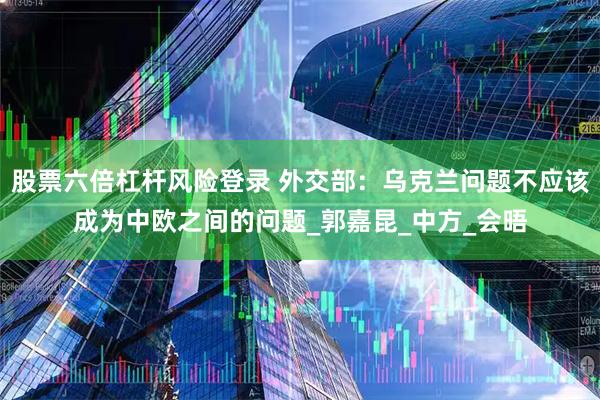 股票六倍杠杆风险登录 外交部：乌克兰问题不应该成为中欧之间的问题_郭嘉昆_中方_会晤