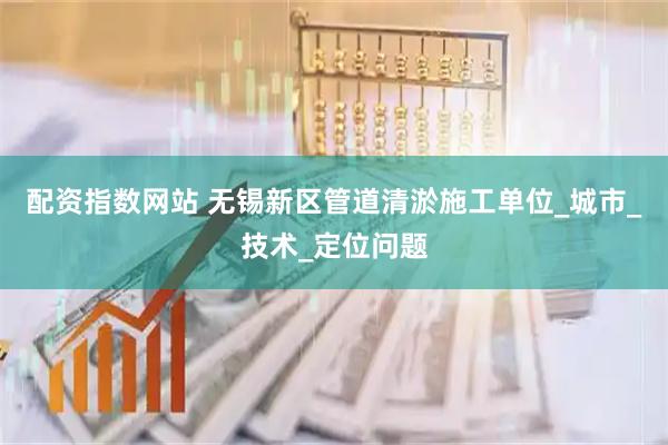 配资指数网站 无锡新区管道清淤施工单位_城市_技术_定位问题