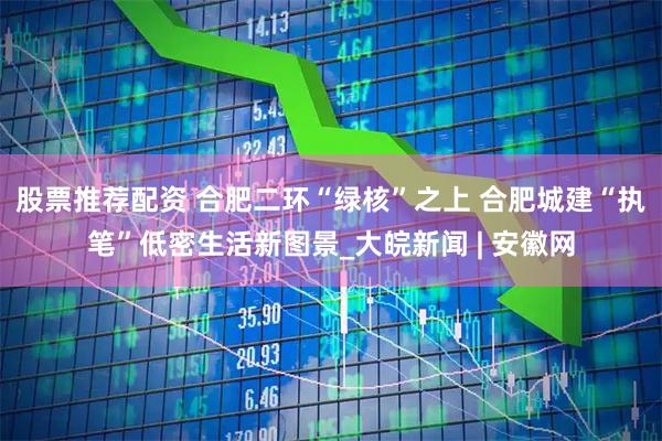 股票推荐配资 合肥二环“绿核”之上 合肥城建“执笔”低密生活新图景_大皖新闻 | 安徽网