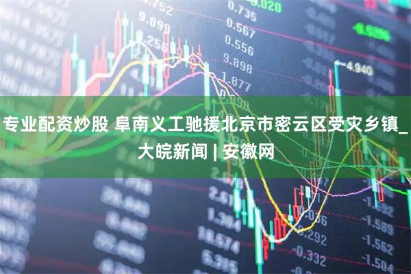 专业配资炒股 阜南义工驰援北京市密云区受灾乡镇_大皖新闻 | 安徽网
