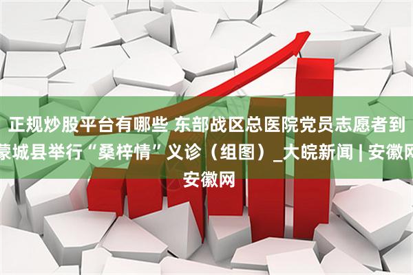 正规炒股平台有哪些 东部战区总医院党员志愿者到蒙城县举行“桑梓情”义诊（组图）_大皖新闻 | 安徽网