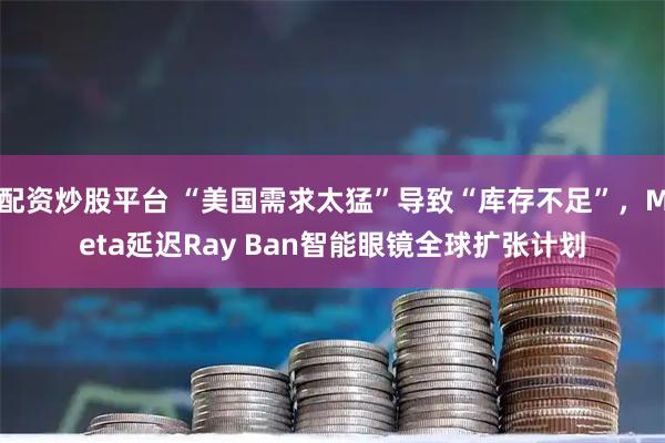 配资炒股平台 “美国需求太猛”导致“库存不足”，Meta延迟Ray Ban智能眼镜全球扩张计划