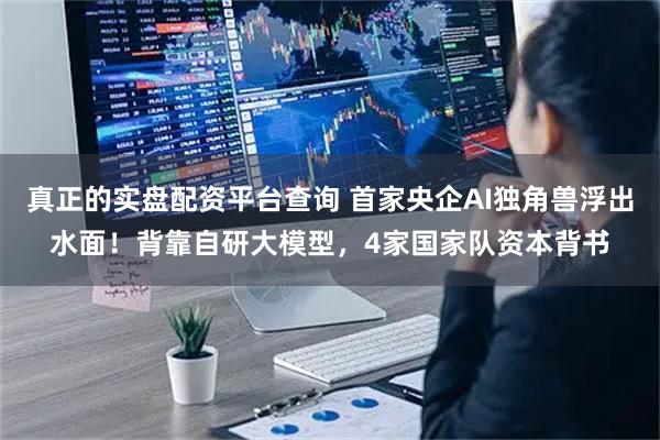 真正的实盘配资平台查询 首家央企AI独角兽浮出水面！背靠自研大模型，4家国家队资本背书
