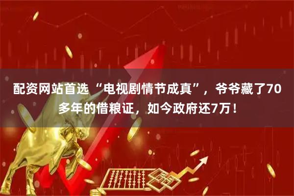 配资网站首选 “电视剧情节成真”，爷爷藏了70多年的借粮证，如今政府还7万！
