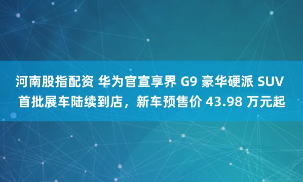 河南股指配资 华为官宣享界 G9 豪华硬派 SUV 首批展车陆续到店，新车预售价 43.98 万元起