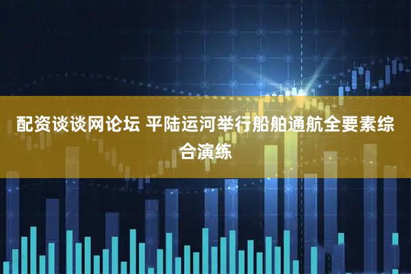 配资谈谈网论坛 平陆运河举行船舶通航全要素综合演练