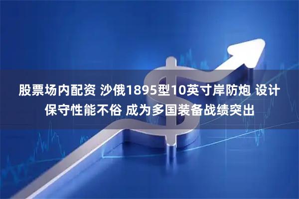股票场内配资 沙俄1895型10英寸岸防炮 设计保守性能不俗 成为多国装备战绩突出