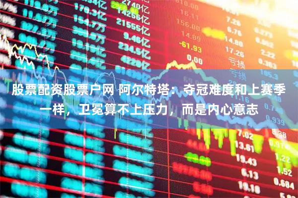股票配资股票户网 阿尔特塔：夺冠难度和上赛季一样，卫冕算不上压力，而是内心意志