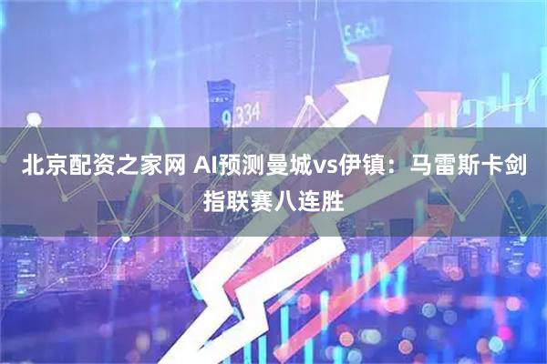北京配资之家网 AI预测曼城vs伊镇：马雷斯卡剑指联赛八连胜